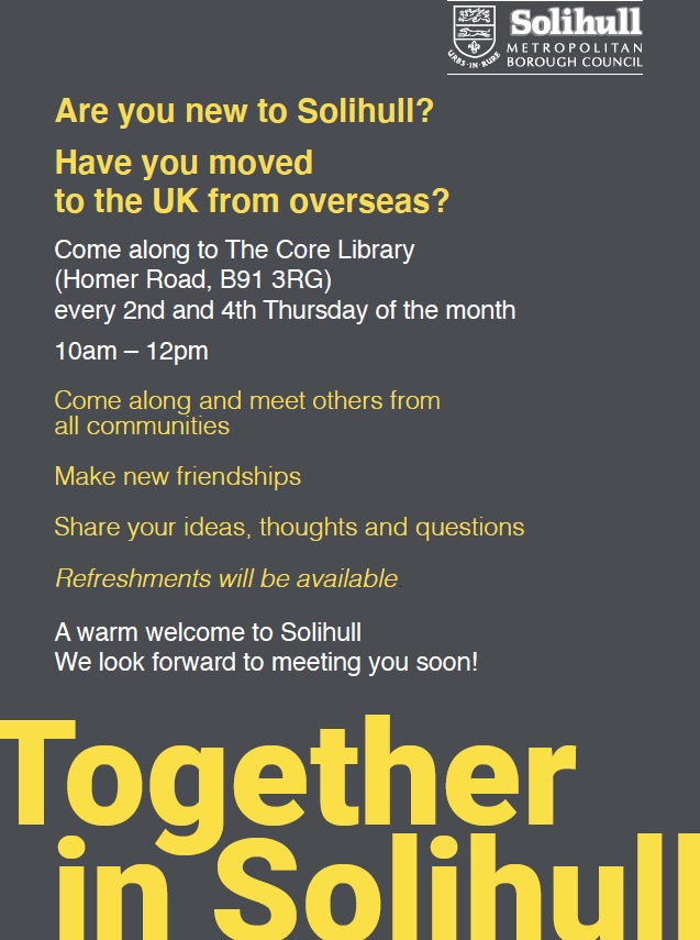 Are you new to Solihull? Have you moved to the UK from overseas? Come along to the Core Library every 2nd and 4th Thursday of the month 10am -12 pm. Come along and meet others from all communities. Make new friendships. Share your ideas, thoughts and questions. Refreshments will be available. A warm welcome to Solihull. We look forward to meeting you soon. Together in Solihull